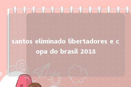 santos eliminado libertadores e copa do brasil 2018